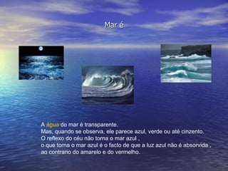 Mar é A  água  do mar é transparente.  Mas, quando se observa, ele parece azul, verde ou até cinzento.  O reflexo do céu não torna o mar azul ,  o que torna o mar azul é o facto de que a luz azul não é absorvida , ao contrario do amarelo e do vermelho.  