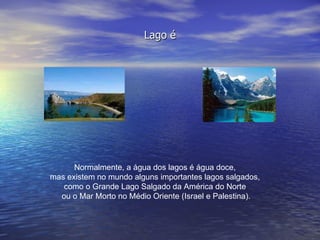 Lago é Normalmente, a água dos lagos é água doce,  mas existem no mundo alguns importantes lagos salgados,  como o Grande Lago Salgado da América do Norte  ou o Mar Morto no Médio Oriente (Israel e Palestina). 