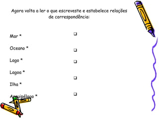 Agora volta a ler o que escreveste e estabelece relações de correspondência: Mar * Oceano * Lago * Lagoa * Ilha * Arquipélago * Grande extensão de água salgada Porção de água doce parada Menor porção de água doce parada Porção de terra cercada de água por todos os lados Conjunto de ilhas 
