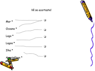 Vê se acertaste! Mar * Oceano * Lago * Lagoa * Ilha * Arquipélago * Grande extensão de água salgada Porção de água doce parada Menor porção de água doce parada Porção de terra cercada de água por todos os lados Conjunto de ilhas 