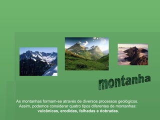 montanha As montanhas formam-se através de diversos processos geológicos.  Assim, podemos considerar quatro tipos diferentes de montanhas: vulcânicas, erodidas, falhadas e dobradas . 