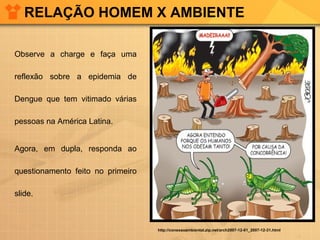 RELAÇÃO HOMEM X AMBIENTE
http://conexaoambiental.zip.net/arch2007-12-01_2007-12-31.html
Observe a charge e faça uma
reflexão sobre a epidemia de
Dengue que tem vitimado várias
pessoas na América Latina.
Agora, em dupla, responda ao
questionamento feito no primeiro
slide.
 