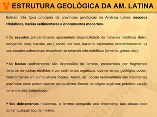 ESTRUTURA GEOLÓGICA DA AM. LATINA
Existem três tipos principais de províncias geológicas na América Latina: escudos
cristalinos, bacias sedimentares e dobramentos modernos.
Os escudos pré-cambrianos apresentam disponibilidade de minerais metálicos (ferro,
manganês, ouro, bauxita, etc.), sendo, por isso, bastante explorados economicamente. Já
nos escudos paleozóicos encontram-se minerais não-metálicos (cimento, gesso, etc.).
As bacias sedimentares são depressões do terreno, preenchidas por fragmentos
minerais de rochas erodidas e por sedimentos orgânicos, que no tempo geológico podem
transformar-se em combustíveis fósseis. Assim, as bacias sedimentares são importantes
províncias onde podem ocorrer combustíveis fósseis de origem orgânica: petróleo, carvão
mineral e xisto betuminoso.
Nos dobramentos modernos, o terreno soerguido pelo movimento das placas pode
conter qualquer tipo de minério.
 