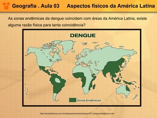 Geografia . Aula 03 Aspectos físicos da América Latina
As zonas endêmicas da dengue coincidem com áreas da América Latina, existe
alguma razão física para tanta coincidência?
http://escola24horas.com.br/salaaula/estudosp/biologia/331_dengue/distribuicao.htm
 