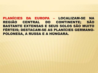 PLANÍCIES DA EUROPA – LOCALIZAM-SE NA
REGIÃO CENTRAL DO CONTINENTE; SÃO
BASTANTE EXTENSAS E SEUS SOLOS SÃO MUITO
FÉRTEIS; DESTACAM-SE AS PLANÍCIES GERMANO-
POLONESA, A RUSSA E A HÚNGARA.
 