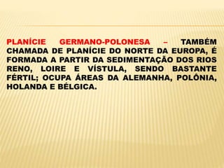 PLANÍCIE GERMANO-POLONESA – TAMBÉM
CHAMADA DE PLANÍCIE DO NORTE DA EUROPA, É
FORMADA A PARTIR DA SEDIMENTAÇÃO DOS RIOS
RENO, LOIRE E VÍSTULA, SENDO BASTANTE
FÉRTIL; OCUPA ÁREAS DA ALEMANHA, POLÔNIA,
HOLANDA E BÉLGICA.
 