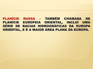 PLANÍCIE RUSSA – TAMBÉM CHAMADA DE
PLANÍCIE EUROPEIA ORIENTAL, INCLUI UMA
SÉRIE DE BACIAS HIDROGRÁFICAS DA EUROPA
ORIENTAL, E É A MAIOR ÁREA PLANA DA EUROPA.
 