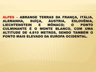 ALPES – ABRANGE TERRAS DA FRANÇA, ITÁLIA,
ALEMANHA, SUÍÇA, ÁUSTRIA, ESLOVÊNIA,
LIECHTENSTEIN E MÔNACO; O PONTO
CULMINANTE É O MONTE BLANCO, COM UMA
ALTITUDE DE 4.810 METROS, SENDO TAMBÉM O
PONTO MAIS ELEVADO DA EUROPA OCIDENTAL.
 