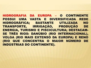 HIDROGRAFIA DA EUROPA – O CONTINENTE
POSSUI UMA VASTA E DIVERSIFICADA REDE
HIDROGRÁFICA; BASTANTE UTILIZADA NO
TRANSPORTE, IRRIGAÇÃO, PRODUÇÃO DE
ENERGIA, TURISMO E PISCICULTURA; DESTACAM-
SE TRÊS RIOS: DANÚBIO (RIO INTERNACIONAL),
VOLGA (RIO MAIS EXTENSO DA EUROPA) E RENO
(RIO QUE CONCENTRA O MAIOR NÚMERO DE
INDÚSTRIAS DO CONTINENTE).
 