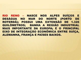 RIO RENO – NASCE NOS ALPES SUÍÇOS E
DESÁGUA NO MAR DO NORTE (PORTO DE
ROTERDÃ); POSSUI UMA EXTENSÃO DE 1.326
QUILÔMETROS; BANHA A REGIÃO INDUSTRIAL
MAIS IMPORTANTE DA EUROPA; É O PRINCIPAL
EIXO DE INTEGRAÇÃO ECONÔMICA ENTRE SUÍÇA,
ALEMANHA, FRANÇA E PAÍSES BAIXOS.
 