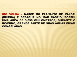 RIO VOLGA – NASCE NO PLANALTO DE VALDAI
(RÚSSIA) E DESÁGUA NO MAR CÁSPIO; POSSUI
UMA ÁREA DE 3.690 QUILÔMETROS; DURANTE O
INVERNO, GRANDE PARTE DE SUAS ÁGUAS FICAM
CONGELADAS.
 
