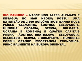 RIO DANÚBIO – NASCE NOS ALPES ALEMÃES E
DESÁGUA NO MAR NEGRO; POSSUI UMA
EXTENSÃO DE 2.860 QUILÔMETROS; BANHA NOVE
PAÍSES (ALEMANHA, ÁUSTRIA, ESLOVÁQUIA,
HUNGRIA, CROÁCIA, SÉRVIA, BULGÁRIA,
UCRÂNIA E ROMÊNIA) E QUATRO CAPITAIS
(VIENA – ÁUSTRIA, BRATISLAVA – ESLOVÁQUIA,
BELGRADO – SÉRVIA, E BUDAPESTE – HUNGRIA);
POSSUI GRANDE IMPORTÂNCIA ECONÔMICA,
PRINCIPALMENTE NA EUROPA ORIENTAL.
 
