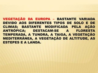 VEGETAÇÃO DA EUROPA – BASTANTE VARIADA
DEVIDO AOS DIFERENTES TIPOS DE SOLO E DE
CLIMAS; BASTANTE MODIFICADA PELA AÇÃO
ANTRÓPICA; DESTACAM-SE A FLORESTA
TEMPERADA, A TUNDRA, A TAIGA, A VEGETAÇÃO
MEDITERRÂNEA, A VEGETAÇÃO DE ALTITUDE, AS
ESTEPES E A LANDA.
 