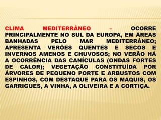CLIMA MEDITERRÂNEO – OCORRE
PRINCIPALMENTE NO SUL DA EUROPA, EM ÁREAS
BANHADAS PELO MAR MEDITERRÂNEO;
APRESENTA VERÕES QUENTES E SECOS E
INVERNOS AMENOS E CHUVOSOS; NO VERÃO HÁ
A OCORRÊNCIA DAS CANÍCULAS (ONDAS FORTES
DE CALOR); VEGETAÇÃO CONSTITUÍDA POR
ÁRVORES DE PEQUENO PORTE E ARBUSTOS COM
ESPINHOS, COM DESTAQUE PARA OS MAQUIS, OS
GARRIGUES, A VINHA, A OLIVEIRA E A CORTIÇA.
 