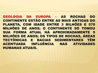 GEOLOGIA DA EUROPA – AS ROCHAS DO
CONTINENTE ESTÃO ENTRE AS MAIS ANTIGAS DO
PLANETA, COM IDADE ENTRE 3 BILHÕES E 570
MILHÕES DE ANOS; O CONTINENTE SÓ TOMOU
SUA FORMA ATUAL HÁ APROXIMADAMENTE 5
MILHÕES DE ANOS; OS TIPOS DE ROCHAS, ÁREAS
TECTÔNICAS E BACIAS SEDIMENTARES TÊM
ACENTUADA INFLUÊNCIA NAS ATIVIDADES
HUMANAS ATUAIS.
 