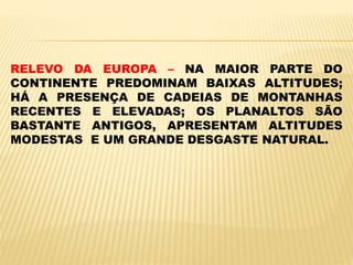 RELEVO DA EUROPA – NA MAIOR PARTE DO
CONTINENTE PREDOMINAM BAIXAS ALTITUDES;
HÁ A PRESENÇA DE CADEIAS DE MONTANHAS
RECENTES E ELEVADAS; OS PLANALTOS SÃO
BASTANTE ANTIGOS, APRESENTAM ALTITUDES
MODESTAS E UM GRANDE DESGASTE NATURAL.
 