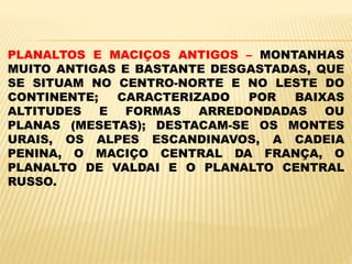 PLANALTOS E MACIÇOS ANTIGOS – MONTANHAS
MUITO ANTIGAS E BASTANTE DESGASTADAS, QUE
SE SITUAM NO CENTRO-NORTE E NO LESTE DO
CONTINENTE; CARACTERIZADO POR BAIXAS
ALTITUDES E FORMAS ARREDONDADAS OU
PLANAS (MESETAS); DESTACAM-SE OS MONTES
URAIS, OS ALPES ESCANDINAVOS, A CADEIA
PENINA, O MACIÇO CENTRAL DA FRANÇA, O
PLANALTO DE VALDAI E O PLANALTO CENTRAL
RUSSO.
 