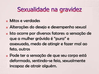  Mitos e verdades
 Alterações do desejo e desempenho sexual
 Isto ocorre por diversos fatores: a sensação de
que a mulher grávida é “pura” e
assexuada, medo de atingir e fazer mal ao
feto, outros
 Pode ter a sensação de que seu corpo está
deformado, sentindo-se feia, sexualmente
incapaz de atrair alguém.
 