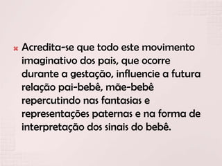  Acredita-se que todo este movimento
imaginativo dos pais, que ocorre
durante a gestação, influencie a futura
relação pai-bebê, mãe-bebê
repercutindo nas fantasias e
representações paternas e na forma de
interpretação dos sinais do bebê.
 