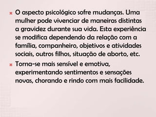  O aspecto psicológico sofre mudanças. Uma
mulher pode vivenciar de maneiras distintas
a gravidez durante sua vida. Esta experiência
se modifica dependendo da relação com a
família, companheiro, objetivos e atividades
sociais, outros filhos, situação de aborto, etc.
 Torna-se mais sensível e emotiva,
experimentando sentimentos e sensações
novas, chorando e rindo com mais facilidade.
 