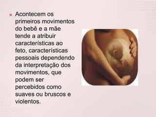 Acontecem os
primeiros movimentos
do bebê e a mãe
tende a atribuir
características ao
feto, características
pessoais dependendo
da interpretação dos
movimentos, que
podem ser
percebidos como
suaves ou bruscos e
violentos.
 