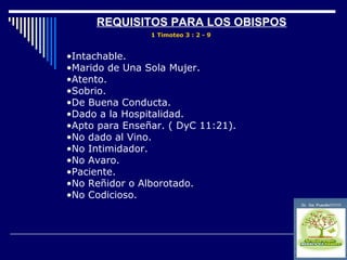 REQUISITOS PARA LOS OBISPOS
                1 Timoteo 3 : 2 - 9


•Intachable.
•Marido de Una Sola Mujer.
•Atento.
•Sobrio.
•De Buena Conducta.
•Dado a la Hospitalidad.
•Apto para Enseñar. ( DyC 11:21).
•No dado al Vino.
•No Intimidador.
•No Avaro.
•Paciente.
•No Reñidor o Alborotado.
•No Codicioso.
 