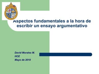 Aspectos fundamentales a la hora de escribir un ensayo argumentativo David Morales M. HCE Mayo de 2010 