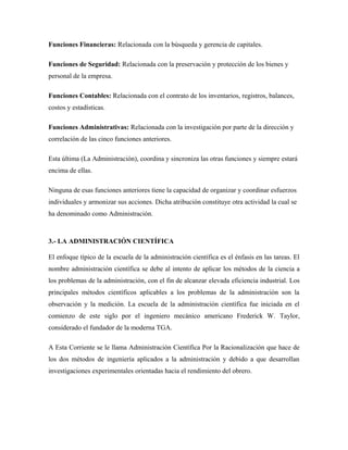 Funciones Financieras: Relacionada con la búsqueda y gerencia de capitales.

Funciones de Seguridad: Relacionada con la preservación y protección de los bienes y
personal de la empresa.

Funciones Contables: Relacionada con el contrato de los inventarios, registros, balances,
costos y estadísticas.

Funciones Administrativas: Relacionada con la investigación por parte de la dirección y
correlación de las cinco funciones anteriores.

Esta última (La Administración), coordina y sincroniza las otras funciones y siempre estará
encima de ellas.

Ninguna de esas funciones anteriores tiene la capacidad de organizar y coordinar esfuerzos
individuales y armonizar sus acciones. Dicha atribución constituye otra actividad la cual se
ha denominado como Administración.



3.- LA ADMINISTRACIÓN CIENTÍFICA

El enfoque típico de la escuela de la administración científica es el énfasis en las tareas. El
nombre administración científica se debe al intento de aplicar los métodos de la ciencia a
los problemas de la administración, con el fin de alcanzar elevada eficiencia industrial. Los
principales métodos científicos aplicables a los problemas de la administración son la
observación y la medición. La escuela de la administración científica fue iniciada en el
comienzo de este siglo por el ingeniero mecánico americano Frederick W. Taylor,
considerado el fundador de la moderna TGA.

A Esta Corriente se le llama Administración Científica Por la Racionalización que hace de
los dos métodos de ingeniería aplicados a la administración y debido a que desarrollan
investigaciones experimentales orientadas hacia el rendimiento del obrero.
 