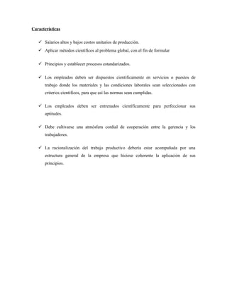 Características

    Salarios altos y bajos costos unitarios de producción.
    Aplicar métodos científicos al problema global, con el fin de formular


    Principios y establecer procesos estandarizados.


    Los empleados deben ser dispuestos científicamente en servicios o puestos de
      trabajo donde los materiales y las condiciones laborales sean seleccionados con
      criterios científicos, para que así las normas sean cumplidas.

    Los empleados deben ser entrenados científicamente para perfeccionar sus
      aptitudes.

    Debe cultivarse una atmósfera cordial de cooperación entre la gerencia y los
      trabajadores.

    La racionalización del trabajo productivo debería estar acompañada por una
      estructura general de la empresa que hiciese coherente la aplicación de sus
      principios.
 