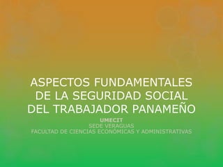 ASPECTOS FUNDAMENTALES
DE LA SEGURIDAD SOCIAL
DEL TRABAJADOR PANAMEÑO
UMECIT
SEDE VERAGUAS
FACULTAD DE CIENCIAS ECONÓMICAS Y ADMINISTRATIVAS
 