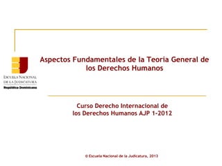 Aspectos Fundamentales de la Teoría General de
            los Derechos Humanos




          Curso Derecho Internacional de
        los Derechos Humanos AJP 1-2012




            © Escuela Nacional de la Judicatura, 2013
 
