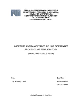 REPÚBLICA BOLIVARIANA DE VENEZUELA
MINISTERIO DEL PODER POPULAR PARA LA
EDUCACIÓN UNIVERSITARIA
INSTITUTO UNIVERSITARIO POLITÉCNICO
“SANTIAGO MARIÑO”
EXTENSIÓN PUERTO ORDAZ
(BIBLIOGRAFIA ESPECIALIZADA)
Prof. Bachiller:
Ing. Alcides j. Cádiz Armando Avila
C.I V-21.424.584
Ciudad Guayana, 21/06/2018
 