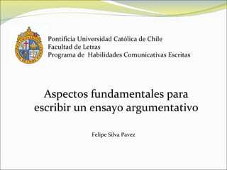 Pontificia Universidad Católica de Chile Facultad de Letras Programa de  Habilidades Comunicativas Escritas Aspectos fundamentales para escribir un ensayo argumentativo Felipe Silva Pavez 