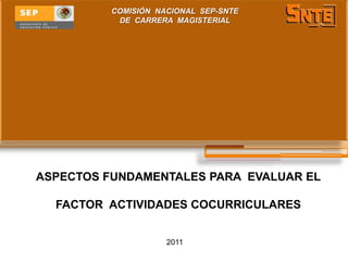 COMISIÓN NACIONAL SEP-SNTE
           DE CARRERA MAGISTERIAL




ASPECTOS FUNDAMENTALES PARA EVALUAR EL

  FACTOR ACTIVIDADES COCURRICULARES


                     2011
 