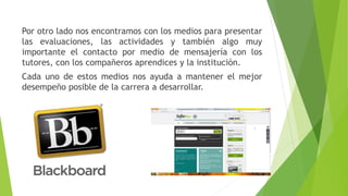 Por otro lado nos encontramos con los medios para presentar 
las evaluaciones, las actividades y también algo muy 
importante el contacto por medio de mensajería con los 
tutores, con los compañeros aprendices y la institución. 
Cada uno de estos medios nos ayuda a mantener el mejor 
desempeño posible de la carrera a desarrollar. 
 