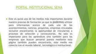PORTAL INSTITUCIONAL SENA 
 Este es quizá uno de los medios más importantes durante 
nuestro proceso de formación ya que lo podemos utilizar 
para informarnos acerca de cada uno de los 
acontecimientos, noticias, proyectos, empresas vinculadas 
inclusive encontramos la oportunidad de vincularnos a 
procesos de selección y convocatorias. No solo es 
importante para los aprendices sino también para las 
empresas que buscan personal puesto mediante esta 
página también pueden encontrarlo, este medio nos 
conecta con el mundo laboral, tecnológico e institucional. 
 