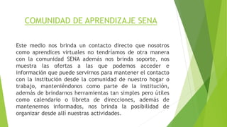 COMUNIDAD DE APRENDIZAJE SENA 
Este medio nos brinda un contacto directo que nosotros 
como aprendices virtuales no tendríamos de otra manera 
con la comunidad SENA además nos brinda soporte, nos 
muestra las ofertas a las que podemos acceder e 
información que puede servirnos para mantener el contacto 
con la institución desde la comunidad de nuestro hogar o 
trabajo, manteniéndonos como parte de la institución, 
además de brindarnos herramientas tan simples pero útiles 
como calendario o libreta de direcciones, además de 
mantenernos informados, nos brinda la posibilidad de 
organizar desde allí nuestras actividades. 
 