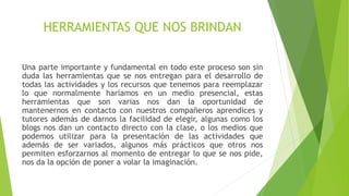HERRAMIENTAS QUE NOS BRINDAN 
Una parte importante y fundamental en todo este proceso son sin 
duda las herramientas que se nos entregan para el desarrollo de 
todas las actividades y los recursos que tenemos para reemplazar 
lo que normalmente haríamos en un medio presencial, estas 
herramientas que son varias nos dan la oportunidad de 
mantenernos en contacto con nuestros compañeros aprendices y 
tutores además de darnos la facilidad de elegir, algunas como los 
blogs nos dan un contacto directo con la clase, o los medios que 
podemos utilizar para la presentación de las actividades que 
además de ser variados, algunos más prácticos que otros nos 
permiten esforzarnos al momento de entregar lo que se nos pide, 
nos da la opción de poner a volar la imaginación. 
 