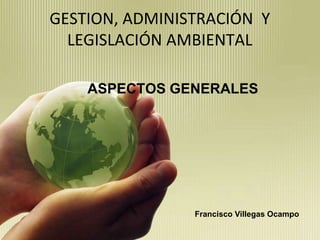 GESTION, ADMINISTRACIÓN  Y LEGISLACIÓN AMBIENTAL ASPECTOS GENERALES Francisco Villegas Ocampo 