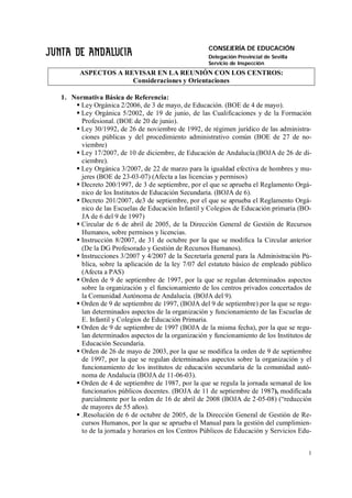 CONSEJERÍA DE EDUCACIÓN
                                                   Delegación Provincial de Sevilla
                                                   Servicio de Inspección
      ASPECTOS A REVISAR EN LA REUNIÓN CON LOS CENTROS:
                   Consideraciones y Orientaciones

1. Normativa Básica de Referencia:
     Ley Orgánica 2/2006, de 3 de mayo, de Educación. (BOE de 4 de mayo).
     Ley Orgánica 5/2002, de 19 de junio, de las Cualificaciones y de la Formación
      Profesional. (BOE de 20 de junio).
     Ley 30/1992, de 26 de noviembre de 1992, de régimen jurídico de las administra-
      ciones públicas y del procedimiento administrativo común (BOE de 27 de no-
      viembre)
     Ley 17/2007, de 10 de diciembre, de Educación de Andalucía.(BOJA de 26 de di-
      ciembre).
     Ley Orgánica 3/2007, de 22 de marzo para la igualdad efectiva de hombres y mu-
      jeres (BOE de 23-03-07) (Afecta a las licencias y permisos)
     Decreto 200/1997, de 3 de septiembre, por el que se aprueba el Reglamento Orgá-
      nico de los Institutos de Educación Secundaria. (BOJA de 6).
     Decreto 201/2007, de3 de septiembre, por el que se aprueba el Reglamento Orgá-
      nico de las Escuelas de Educación Infantil y Colegios de Educación primaria (BO-
      JA de 6 del 9 de 1997)
     Circular de 6 de abril de 2005, de la Dirección General de Gestión de Recursos
      Humanos, sobre permisos y licencias.
     Instrucción 8/2007, de 31 de octubre por la que se modifica la Circular anterior
      (De la DG Profesorado y Gestión de Recursos Humanos).
     Instrucciones 3/2007 y 4/2007 de la Secretaría general para la Administración Pú-
      blica, sobre la aplicación de la ley 7/07 del estatuto básico de empleado público
      (Afecta a PAS)
     Orden de 9 de septiembre de 1997, por la que se regulan determinados aspectos
      sobre la organización y el funcionamiento de los centros privados concertados de
      la Comunidad Autónoma de Andalucía. (BOJA del 9).
     Orden de 9 de septiembre de 1997, (BOJA del 9 de septiembre) por la que se regu-
      lan determinados aspectos de la organización y funcionamiento de las Escuelas de
      E. Infantil y Colegios de Educación Primaria.
     Orden de 9 de septiembre de 1997 (BOJA de la misma fecha), por la que se regu-
      lan determinados aspectos de la organización y funcionamiento de los Institutos de
      Educación Secundaria.
     Orden de 26 de mayo de 2003, por la que se modifica la orden de 9 de septiembre
      de 1997, por la que se regulan determinados aspectos sobre la organización y el
      funcionamiento de los institutos de educación secundaria de la comunidad autó-
      noma de Andalucía (BOJA de 11-06-03).
     Orden de 4 de septiembre de 1987, por la que se regula la jornada semanal de los
      funcionarios públicos docentes. (BOJA de 11 de septiembre de 1987), modificada
      parcialmente por la orden de 16 de abril de 2008 (BOJA de 2-05-08) (“reducción
      de mayores de 55 años).
     .Resolución de 6 de octubre de 2005, de la Dirección General de Gestión de Re-
      cursos Humanos, por la que se aprueba el Manual para la gestión del cumplimien-
      to de la jornada y horarios en los Centros Públicos de Educación y Servicios Edu-


                                                                                      1
 