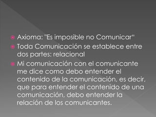  Axioma: "Es imposible no Comunicar“
 Toda Comunicación se establece entre
dos partes: relacional
 Mi comunicación con el comunicante
me dice como debo entender el
contenido de la comunicación, es decir,
que para entender el contenido de una
comunicación, debo entender la
relación de los comunicantes.
 