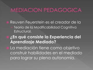  Reuven Feuerstein es el creador de la
› Teoría de la Modificabilidad Cognitiva
Estructural,
 ¿En qué consiste la Experiencia del
Aprendizaje Mediado?
 La mediación tiene como objetivo
construir habilidades en el mediado
para lograr su plena autonomía.
 