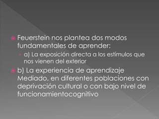  Feuerstein nos plantea dos modos
fundamentales de aprender:
› a) La exposición directa a los estímulos que
nos vienen del exterior
 b) La experiencia de aprendizaje
Mediado, en diferentes poblaciones con
deprivación cultural o con bajo nivel de
funcionamientocognitivo
 