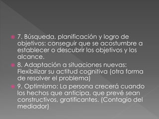  7. Búsqueda, planificación y logro de
objetivos: conseguir que se acostumbre a
establecer o descubrir los objetivos y los
alcance.
 8. Adaptación a situaciones nuevas:
Flexibilizar su actitud cognitiva (otra forma
de resolver el problema)
 9. Optimismo: La persona crecerá cuando
los hechos que anticipa, que prevé sean
constructivos, gratificantes. (Contagio del
mediador)
 