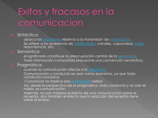  Sintáctica:
› abarca los problemas relativos a la transmisión de información.
› Se refiere a los problemas de codificación, canales, capacidad, ruido,
redundancia, etc.
 Semántica:
› el significado constituye la preocupación central de la semántica.
› Toda información compartida presupone una convención semántica.
 Pragmática:
› cuando la comunicación afecta a la conducta.
› Comunicación y conducta se usan como sinónimos, ya que toda
conducta comunica.
› Comunicar no implica solo el lenguaje verbal.
› Así, desde la perspectiva de la pragmática, toda conducta y no solo el
habla, es comunicación.
› Además, no solo interesa el efecto de una comunicación sobre el
receptor, sino también el efecto que la reacción del receptor tiene
sobre el emisor.
 