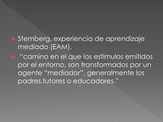  Stemberg, experiencia de aprendizaje
mediado (EAM),
 “camino en el que los estímulos emitidos
por el entorno, son transformados por un
agente “mediador”, generalmente los
padres,tutores o educadores.”
 