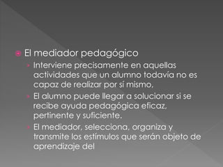  El mediador pedagógico
› Interviene precisamente en aquellas
actividades que un alumno todavía no es
capaz de realizar por sí mismo,
› El alumno puede llegar a solucionar si se
recibe ayuda pedagógica eficaz,
pertinente y suficiente.
› El mediador, selecciona, organiza y
transmite los estímulos que serán objeto de
aprendizaje del
 