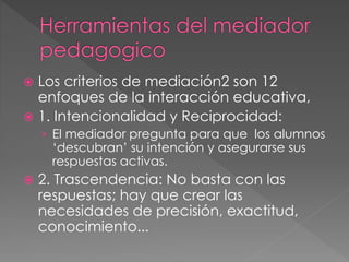  Los criterios de mediación2 son 12
enfoques de la interacción educativa,
 1. Intencionalidad y Reciprocidad:
› El mediador pregunta para que los alumnos
‘descubran’ su intención y asegurarse sus
respuestas activas.
 2. Trascendencia: No basta con las
respuestas; hay que crear las
necesidades de precisión, exactitud,
conocimiento...
 