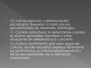  10. Individualización y diferenciación
psicológica: Respetar a cada uno sus
peculiaridades de desarrollo, estrategia...
 11. Cambio estructural: lo detectamos cuando
el alumno generaliza, transfiere a otras
situaciones sin referencia a lo concreto.
 12. Cultura: Sentimiento que varía según las
culturas, donde necesitan expresar libremente
sus sentimientos, su individualidad personal y
de las peculiaridades de su identidad
amenazada.
 