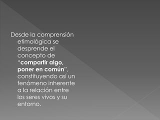 Desde la comprensión
etimológica se
desprende el
concepto de
“compartir algo,
poner en común”,
constituyendo así un
fenómeno inherente
a la relación entre
los seres vivos y su
entorno.
 